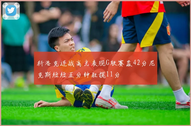 科洛克连战高光表现G联赛轰42分尼克斯短短五分钟狂揽11分