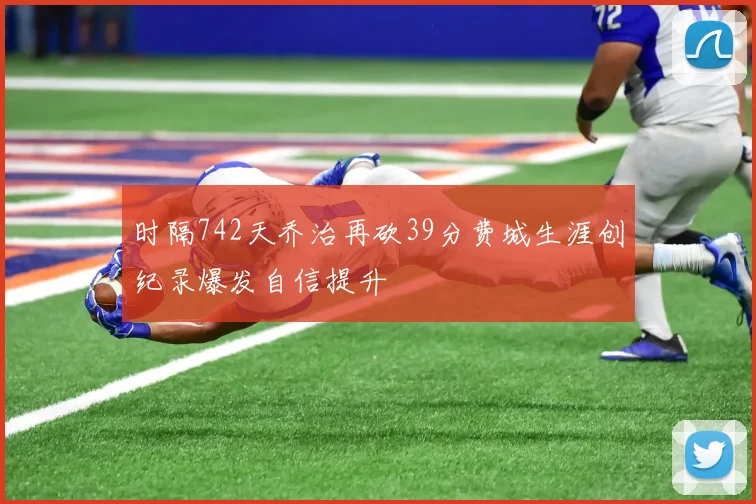 时隔742天乔治再砍39分费城生涯创纪录爆发自信提升