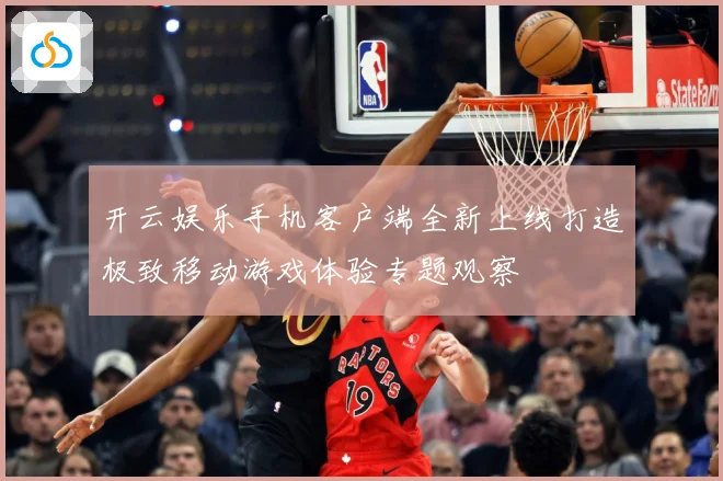开云娱乐手机客户端全新上线打造极致移动游戏体验专题观察