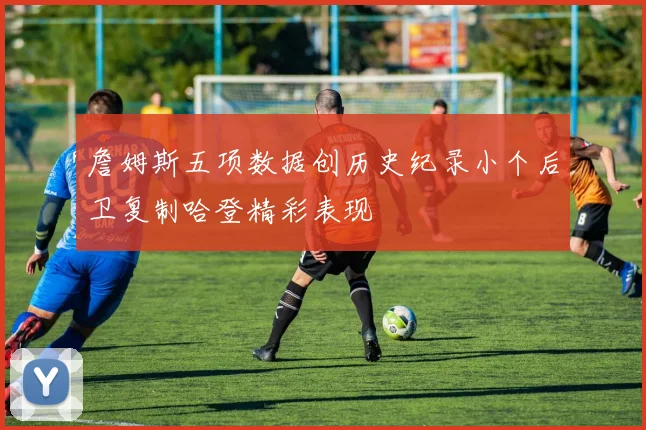 詹姆斯五项数据创历史纪录小个后卫复制哈登精彩表现