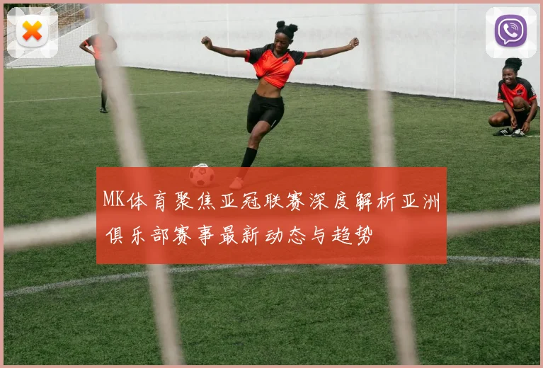 MK体育聚焦亚冠联赛深度解析亚洲俱乐部赛事最新动态与趋势