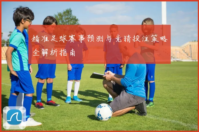 精准足球赛事预测与竞猜投注策略全解析指南