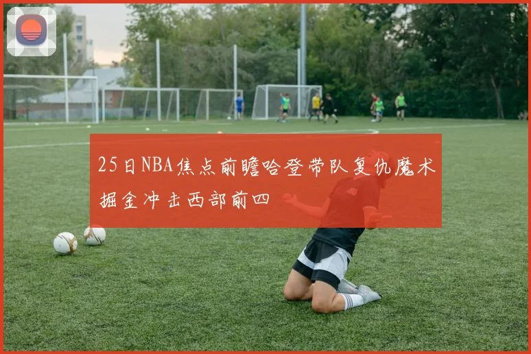 25日NBA焦点前瞻哈登带队复仇魔术掘金冲击西部前四