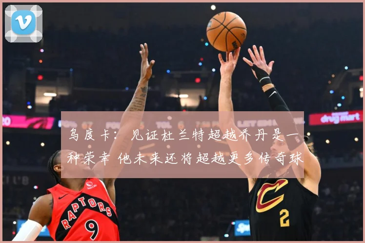 乌度卡：见证杜兰特超越乔丹是一种荣幸 他未来还将超越更多传奇球员