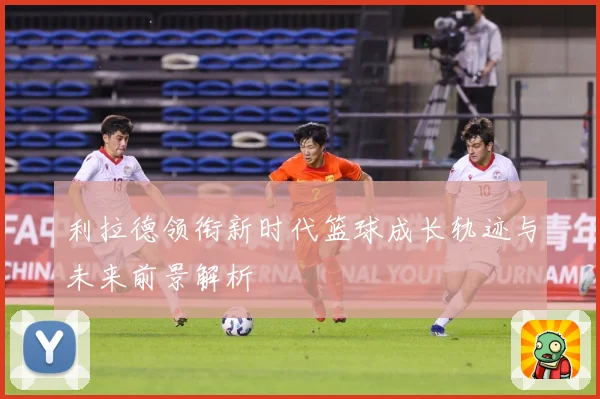 利拉德领衔新时代篮球成长轨迹与未来前景解析