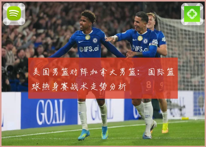美国男篮对阵加拿大男篮：国际篮球热身赛战术走势分析