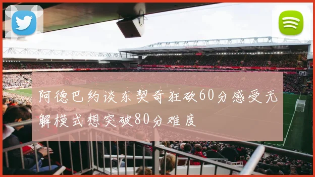 阿德巴约谈东契奇狂砍60分感受无解模式想突破80分难度