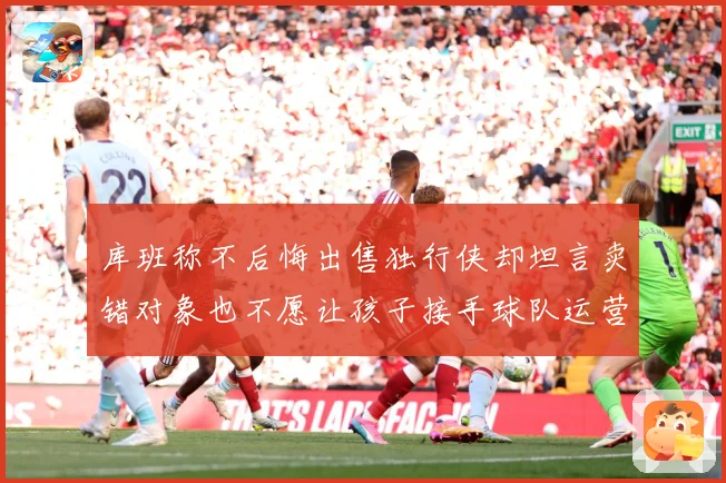 库班称不后悔出售独行侠却坦言卖错对象也不愿让孩子接手球队运营赛场复盘
