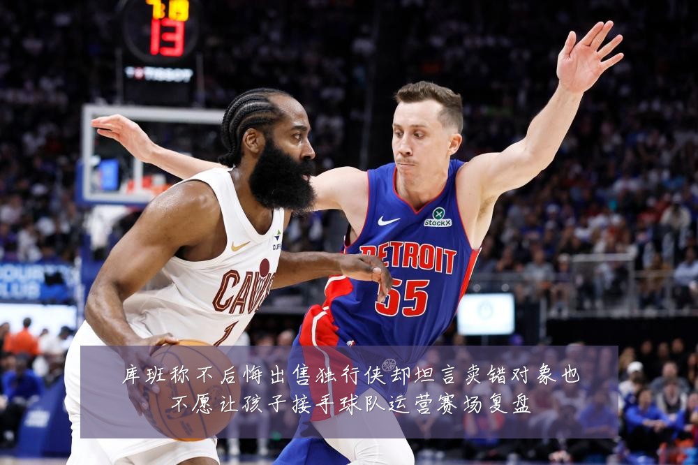 库班称不后悔出售独行侠却坦言卖错对象也不愿让孩子接手球队运营赛场复盘